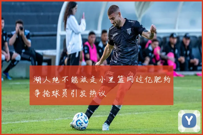湖人绝不能放走小里篮网过亿肥约争抢球员引发热议