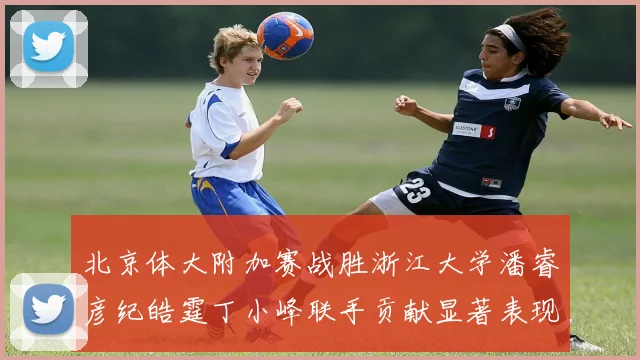 北京体大附加赛战胜浙江大学潘睿彦纪皓霆丁小峰联手贡献显著表现
