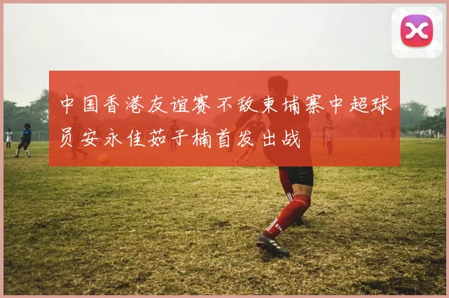 中国香港友谊赛不敌柬埔寨中超球员安永佳茹子楠首发出战