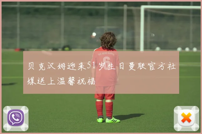 贝克汉姆迎来51岁生日曼联官方社媒送上温馨祝福