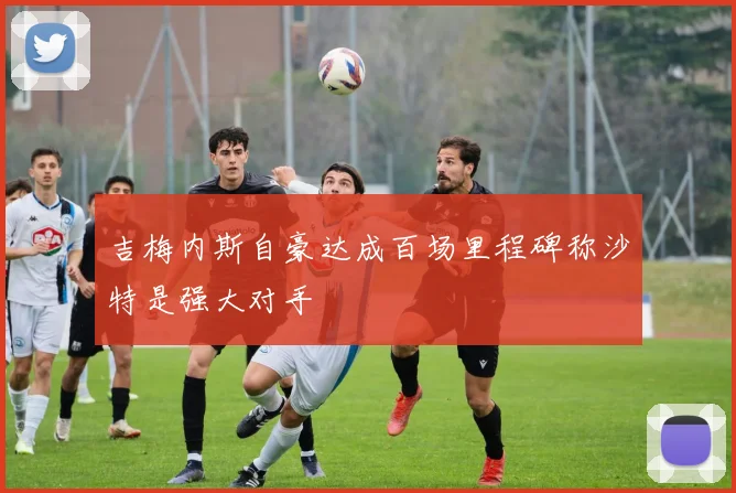吉梅内斯自豪达成百场里程碑称沙特是强大对手