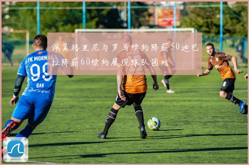佩莱格里尼与罗马续约降薪50迪巴拉降薪60续约展现球队团结