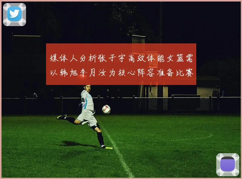媒体人分析张子宇高效体能女篮需以韩旭李月汝为核心阵容准备比赛