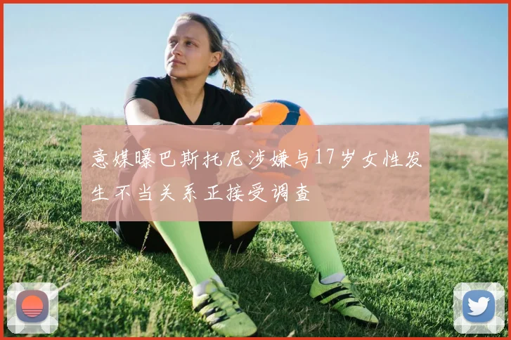 意媒曝巴斯托尼涉嫌与17岁女性发生不当关系正接受调查