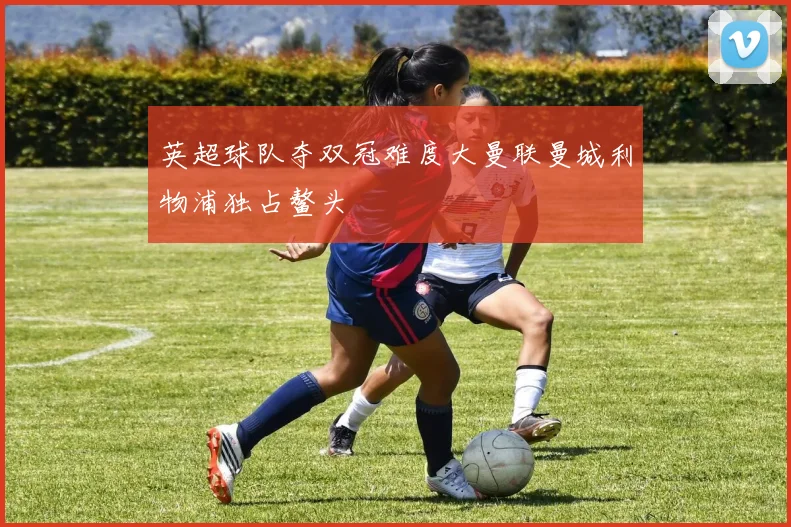 英超球队夺双冠难度大曼联曼城利物浦独占鳌头