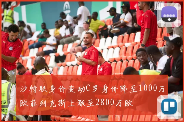 沙特联身价变动C罗身价降至1000万欧菲利克斯上涨至2800万欧