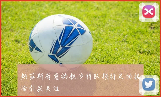 热苏斯有意执教沙特队期待足协接洽引发关注