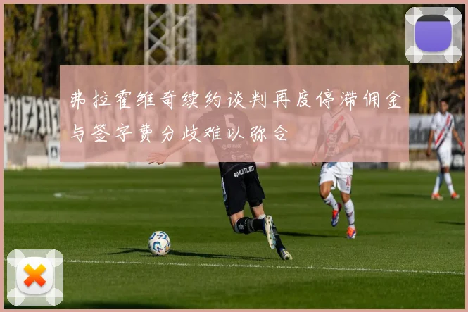 弗拉霍维奇续约谈判再度停滞佣金与签字费分歧难以弥合