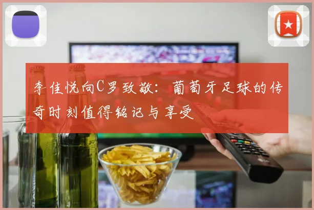 李佳悦向C罗致敬：葡萄牙足球的传奇时刻值得铭记与享受