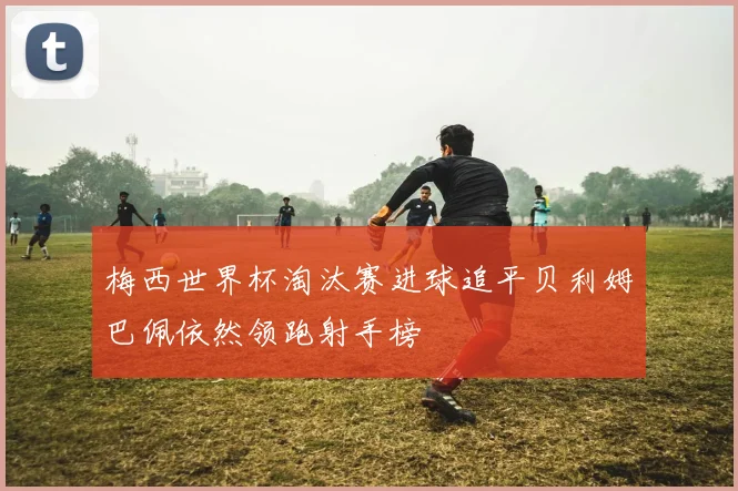 梅西世界杯淘汰赛进球追平贝利姆巴佩依然领跑射手榜