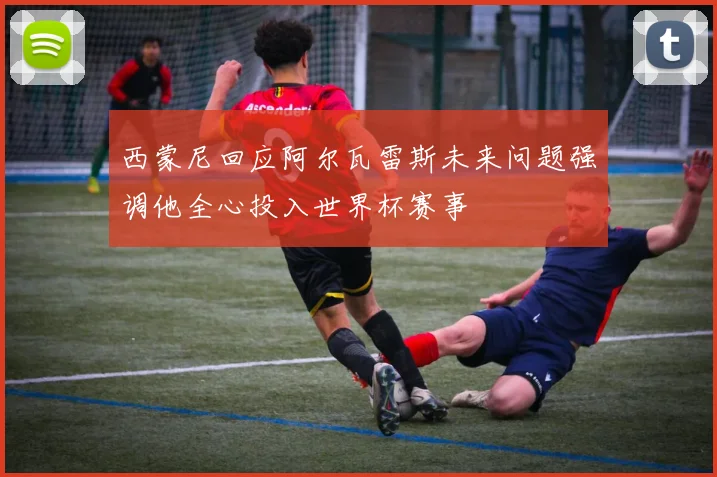 西蒙尼回应阿尔瓦雷斯未来问题强调他全心投入世界杯赛事