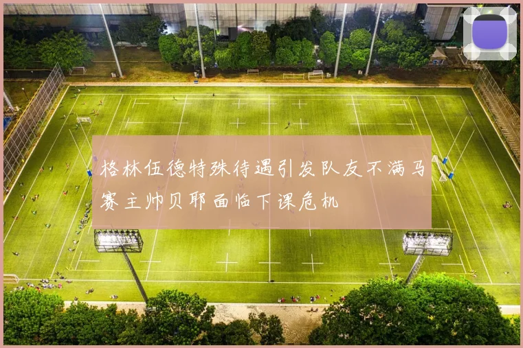 格林伍德特殊待遇引发队友不满马赛主帅贝耶面临下课危机