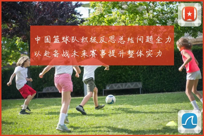 中国篮球队积极反思总结问题全力以赴备战未来赛事提升整体实力