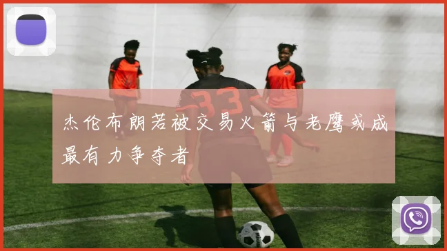 杰伦布朗若被交易火箭与老鹰或成最有力争夺者