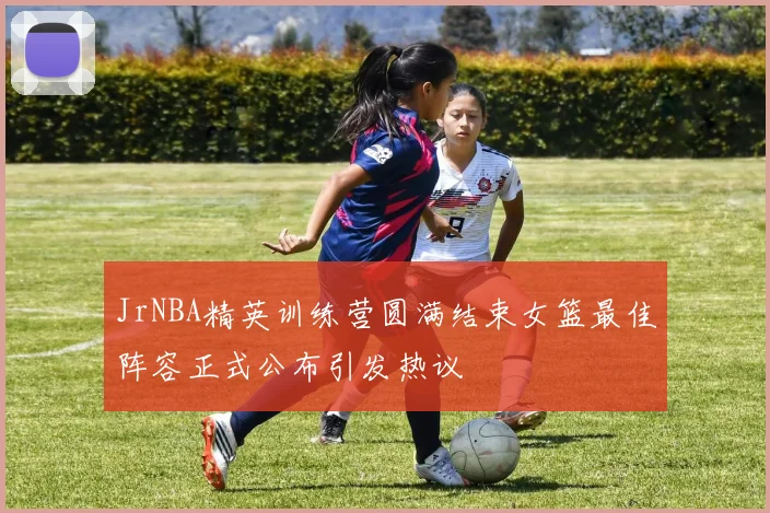 JrNBA精英训练营圆满结束女篮最佳阵容正式公布引发热议